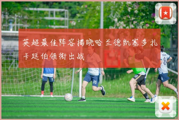 英超最佳阵容揭晓哈兰德凯塞多扎卡廷伯领衔出战