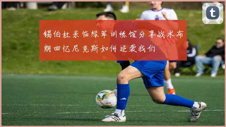 锡伯杜亲临绿军训练馆分享战术布朗回忆尼克斯如何逆袭我们