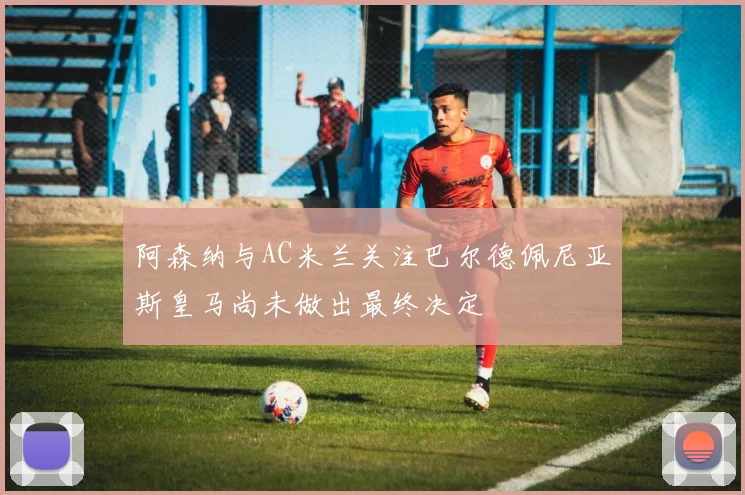 阿森纳与AC米兰关注巴尔德佩尼亚斯皇马尚未做出最终决定