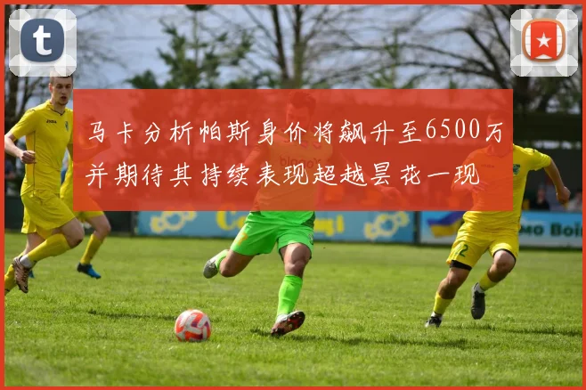 马卡分析帕斯身价将飙升至6500万并期待其持续表现超越昙花一现