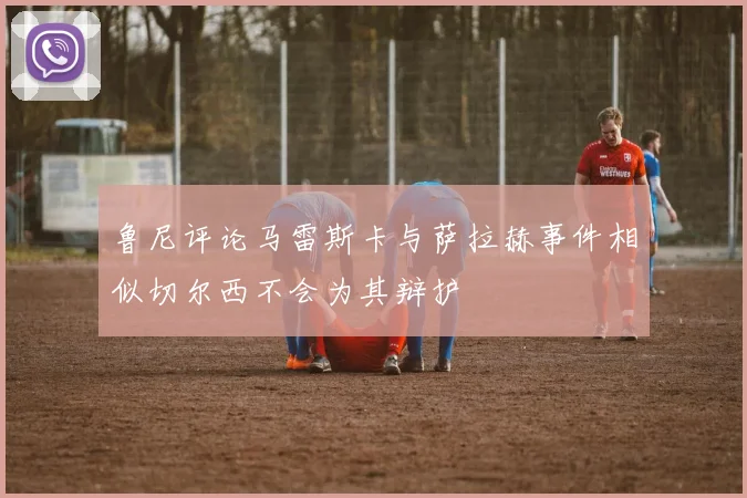 鲁尼评论马雷斯卡与萨拉赫事件相似切尔西不会为其辩护