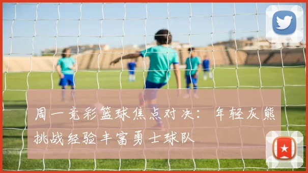 周一竞彩篮球焦点对决：年轻灰熊挑战经验丰富勇士球队