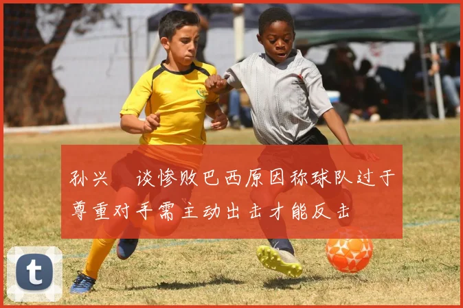 孙兴慜谈惨败巴西原因称球队过于尊重对手需主动出击才能反击