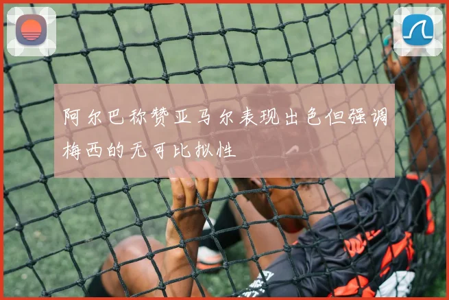 阿尔巴称赞亚马尔表现出色但强调梅西的无可比拟性