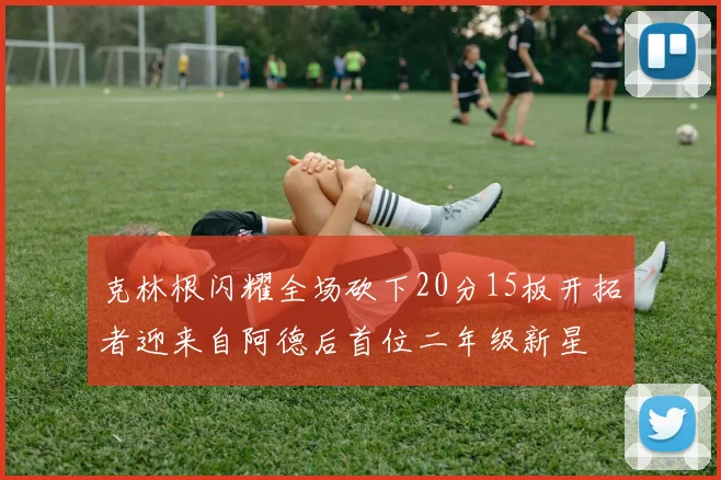克林根闪耀全场砍下20分15板开拓者迎来自阿德后首位二年级新星