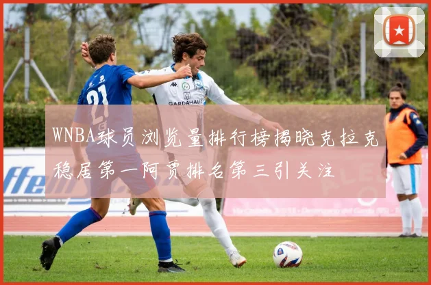 WNBA球员浏览量排行榜揭晓克拉克稳居第一阿贾排名第三引关注