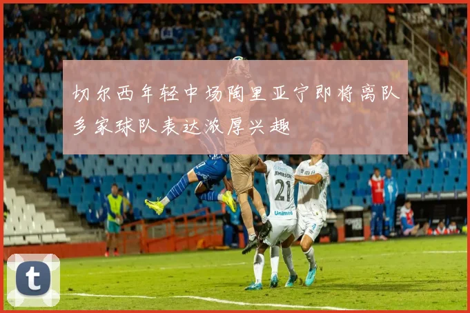 切尔西年轻中场陶里亚宁即将离队多家球队表达浓厚兴趣