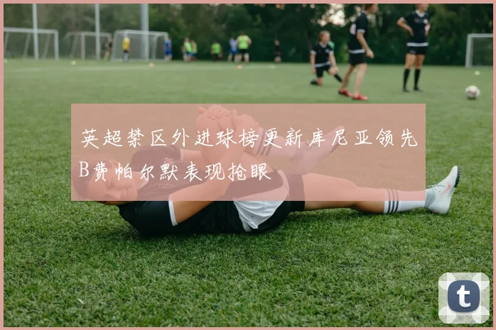 英超禁区外进球榜更新库尼亚领先B费帕尔默表现抢眼