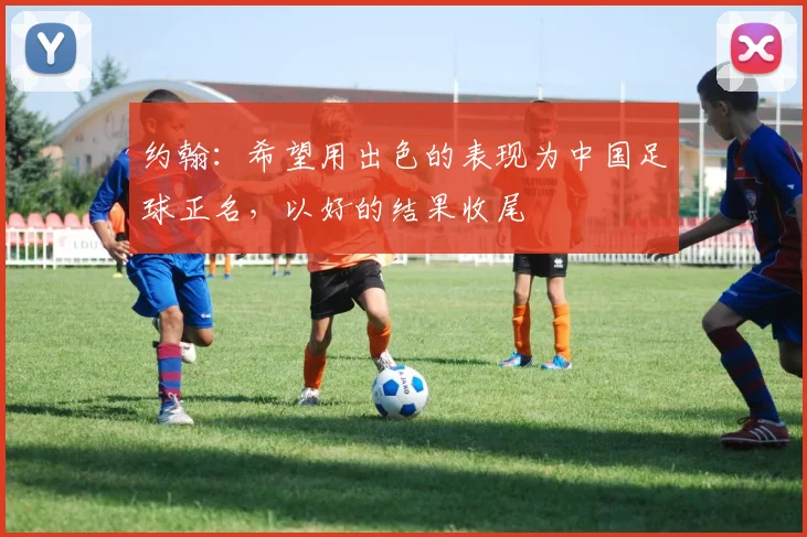 约翰：希望用出色的表现为中国足球正名，以好的结果收尾