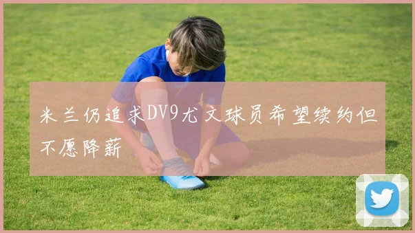 米兰仍追求DV9尤文球员希望续约但不愿降薪