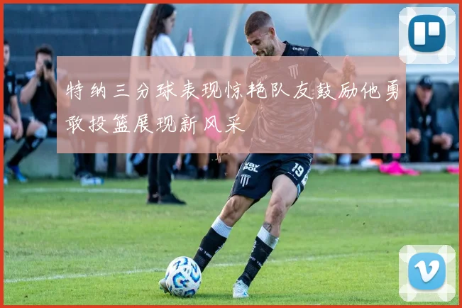 特纳三分球表现惊艳队友鼓励他勇敢投篮展现新风采