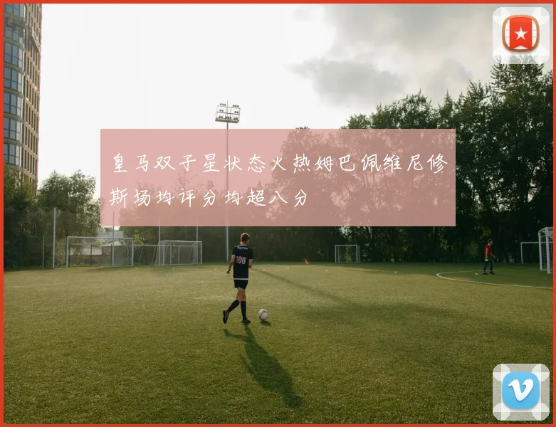 皇马双子星状态火热姆巴佩维尼修斯场均评分均超八分