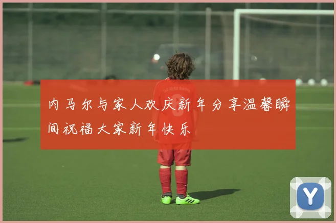 内马尔与家人欢庆新年分享温馨瞬间祝福大家新年快乐