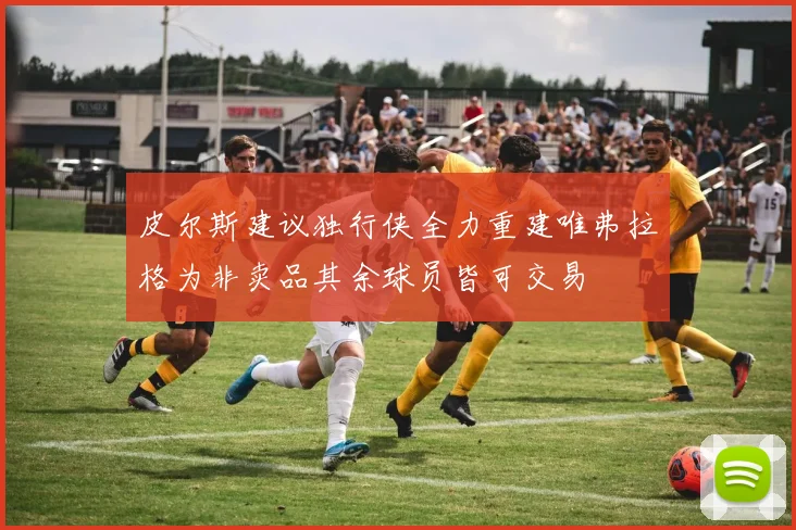 皮尔斯建议独行侠全力重建唯弗拉格为非卖品其余球员皆可交易
