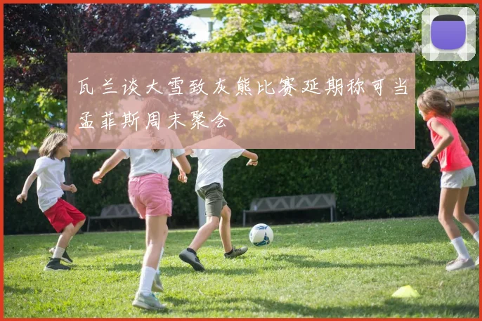 瓦兰谈大雪致灰熊比赛延期称可当孟菲斯周末聚会