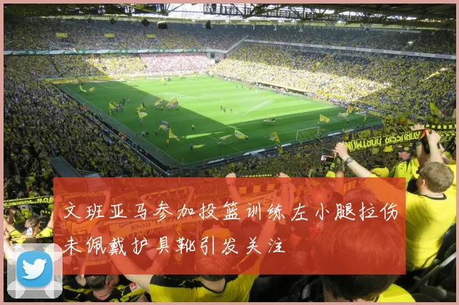 文班亚马参加投篮训练左小腿拉伤未佩戴护具靴引发关注