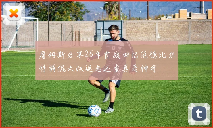 詹姆斯分享26年首战回忆范德比尔特调侃大叔返老还童真是神奇