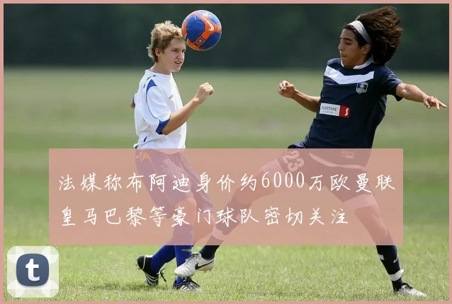 法媒称布阿迪身价约6000万欧曼联皇马巴黎等豪门球队密切关注