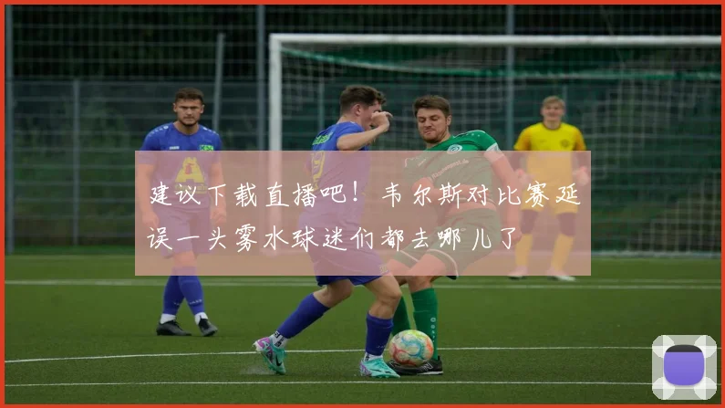 建议下载直播吧！韦尔斯对比赛延误一头雾水球迷们都去哪儿了