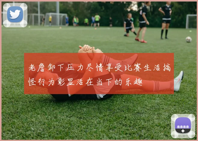 老詹卸下压力尽情享受比赛生活搞怪行为彰显活在当下的乐趣