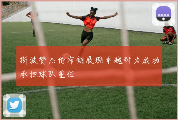 斯波赞杰伦布朗展现卓越耐力成功承担球队重任
