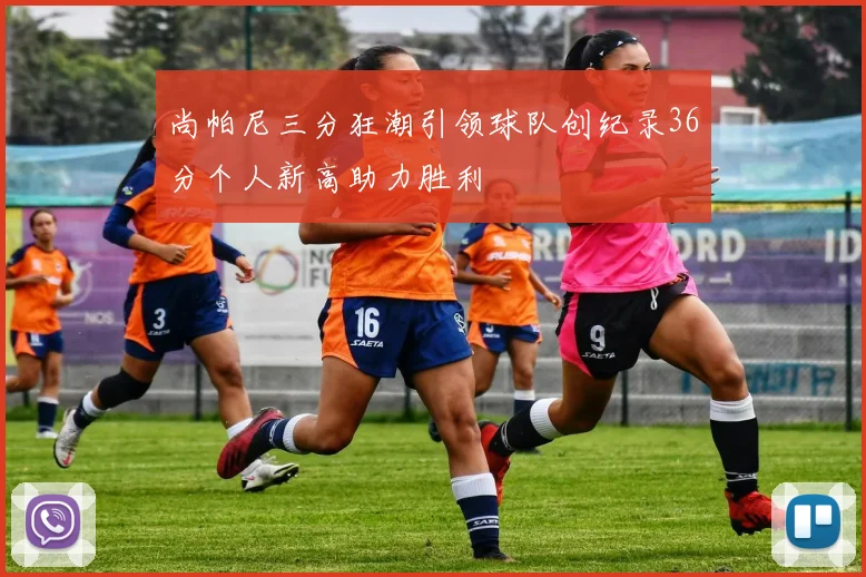 尚帕尼三分狂潮引领球队创纪录36分个人新高助力胜利