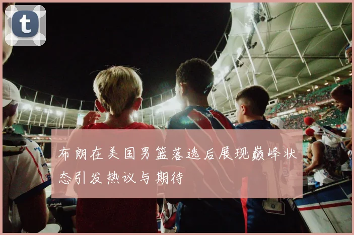 布朗在美国男篮落选后展现巅峰状态引发热议与期待