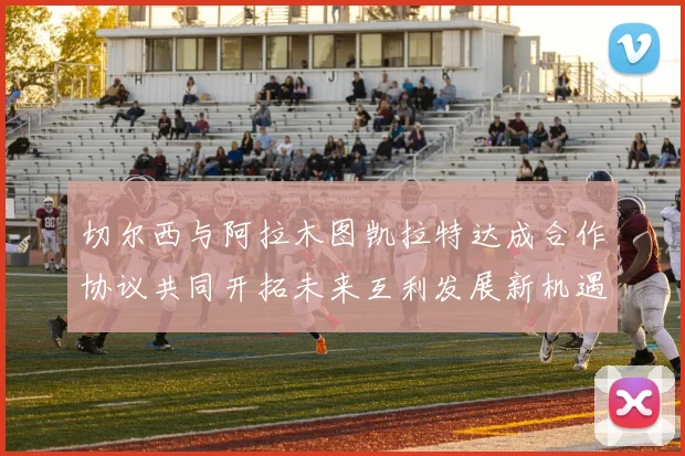 切尔西与阿拉木图凯拉特达成合作协议共同开拓未来互利发展新机遇