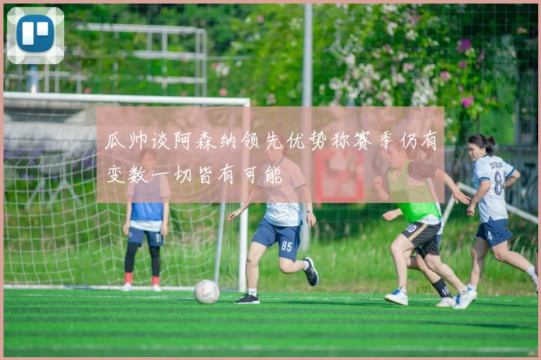 瓜帅谈阿森纳领先优势称赛季仍有变数一切皆有可能
