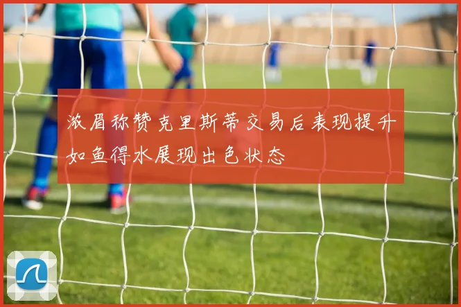 浓眉称赞克里斯蒂交易后表现提升如鱼得水展现出色状态