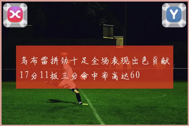 乌布雷拼劲十足全场表现出色贡献17分11板三分命中率高达60