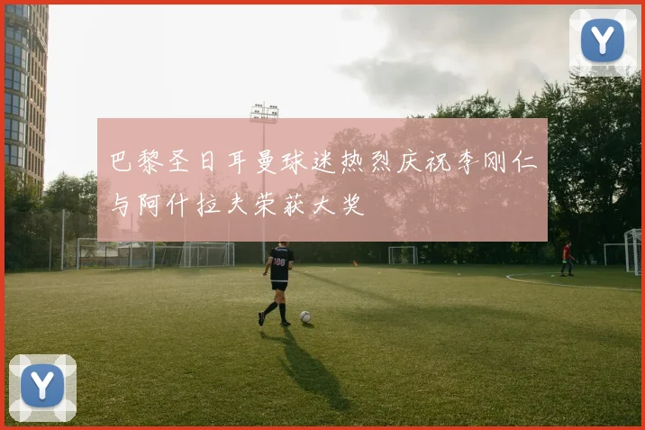 巴黎圣日耳曼球迷热烈庆祝李刚仁与阿什拉夫荣获大奖