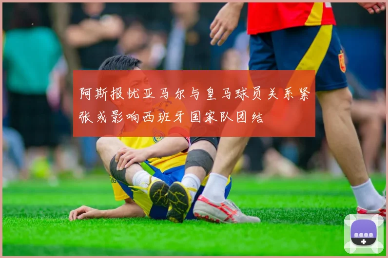 阿斯报忧亚马尔与皇马球员关系紧张或影响西班牙国家队团结