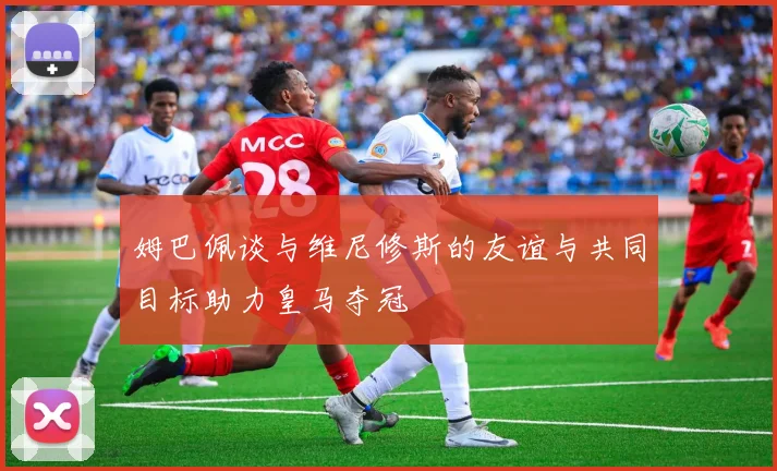 姆巴佩谈与维尼修斯的友谊与共同目标助力皇马夺冠