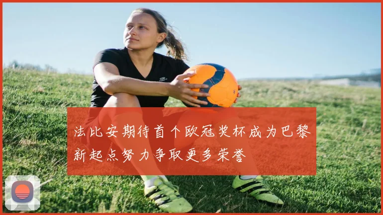 法比安期待首个欧冠奖杯成为巴黎新起点努力争取更多荣誉