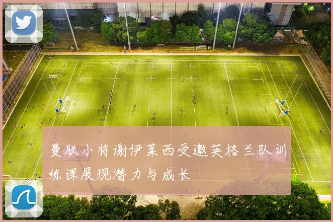 曼联小将谢伊莱西受邀英格兰队训练课展现潜力与成长