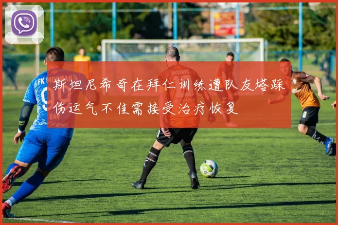 斯坦尼希奇在拜仁训练遭队友塔踩伤运气不佳需接受治疗恢复