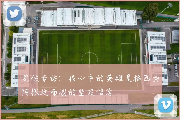 恩佐专访：我心中的英雄是梅西为阿根廷而战的坚定信念