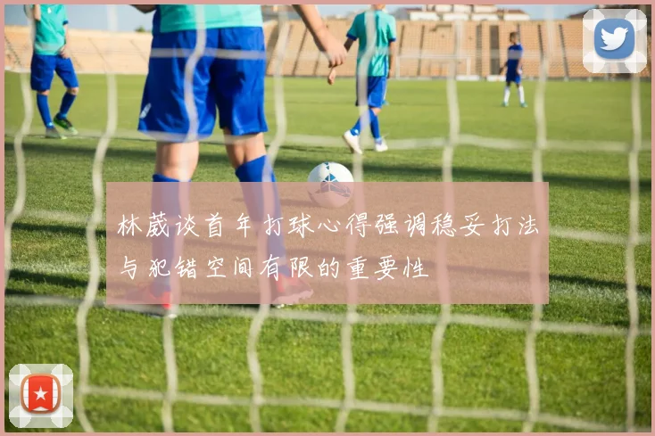林葳谈首年打球心得强调稳妥打法与犯错空间有限的重要性