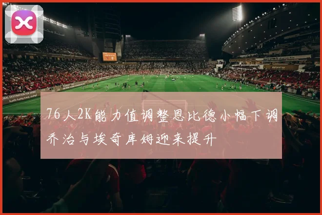 76人2K能力值调整恩比德小幅下调乔治与埃奇库姆迎来提升