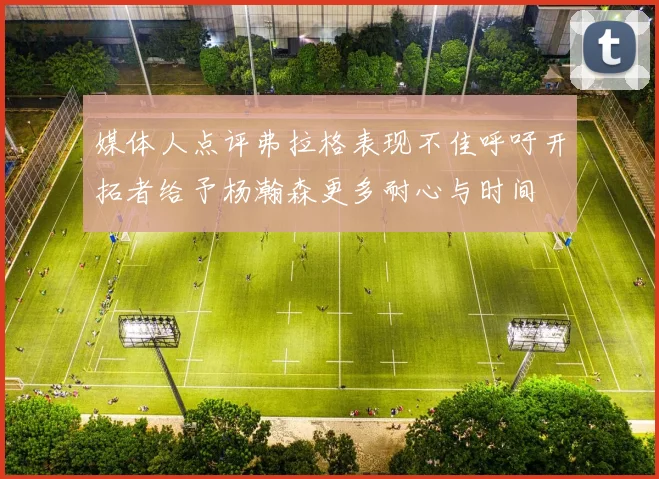 媒体人点评弗拉格表现不佳呼吁开拓者给予杨瀚森更多耐心与时间