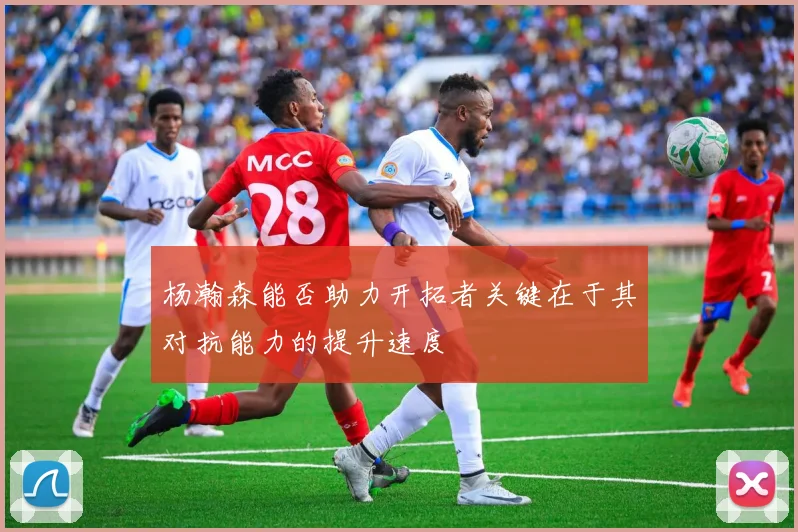 杨瀚森能否助力开拓者关键在于其对抗能力的提升速度