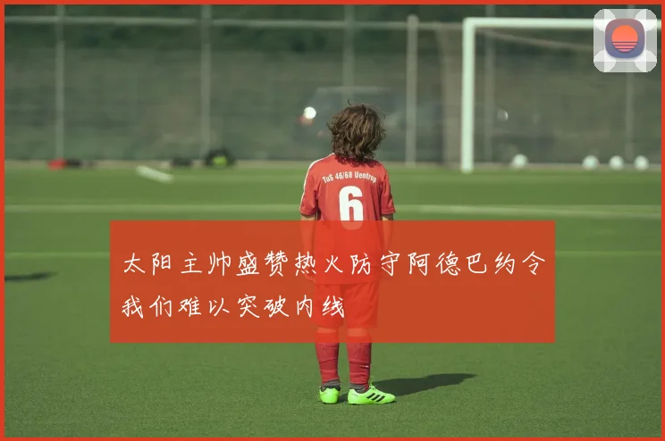 太阳主帅盛赞热火防守阿德巴约令我们难以突破内线