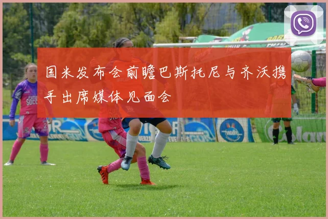 国米发布会前瞻巴斯托尼与齐沃携手出席媒体见面会